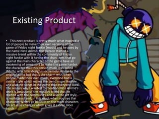 Existing Product
• This next product is pretty much what inspired a
lot of people to make their own versions of the
game of Friday night funkin (mods) and he goes by
the name Nate Anim8. this person started a
massive trend within the community of Friday
night funkin with it having the characters that go
against the main character of the game have an
awakening of some sort to make the game harder,
the character that this person made was called
Whitty, which his design is extremely similar to the
original game but that’s the charm with when
people made their own mods, everyone had a
similar style which makes the trend more likeable
and also the songs in the game that everyone liked.
The reason why I wanted to mention Nate Anim8’s
work is because of the massive trend that he
started with the community and also the art style
is really good and, in this mod, when you see the
character Whitty go ballistic on the main character,
his art style changes which gives it a even nicer
touch
 