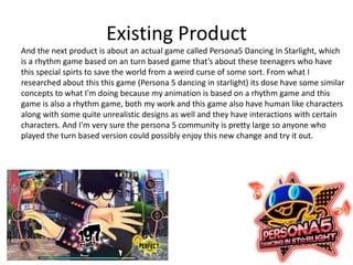 Existing Product
And the next product is about an actual game called Persona5 Dancing In Starlight, which
is a rhythm game based on an turn based game that’s about these teenagers who have
this special spirts to save the world from a weird curse of some sort. From what I
researched about this this game (Persona 5 dancing in starlight) its dose have some similar
concepts to what I'm doing because my animation is based on a rhythm game and this
game is also a rhythm game, both my work and this game also have human like characters
along with some quite unrealistic designs as well and they have interactions with certain
characters. And I'm very sure the persona 5 community is pretty large so anyone who
played the turn based version could possibly enjoy this new change and try it out.
 