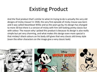 Existing Product
And the final product that’s similar to what im trying to do is actually the very old
designs of micky mouse! In 1928, the very first episode of micky mouse was born
and it was called Steamboat Willie and as the years go by, his design has changed
to more 3D but there is a version of micky with him still looking pretty classic but
with colour. The reason why I picked this product is because its design is also really
simple but yet very charming, and what makes this design even more special is
that mickey’s black colours on his body still gives that very classic old timey style
(even the other characters on the image give a very classic look)
 