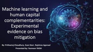 Machine learning and
human capital
complementarities:
Experimental
evidence on bias
mitigation
By: Prithwiraj Choudhury, Evan Starr, Rajshree Agarwal
Presented by: Yasmeen YAISH
 