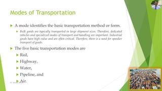 Modes of Transportation
 A mode identifies the basic transportation method or form.
 Bulk goods are typically transported in large shipment sizes. Therefore, dedicated
vehicles and specialized modes of transport and handling are important. Industrial
goods have high value and are often critical. Therefore, there is a need for speedier
transport of goods.
 The five basic transportation modes are
 Rail,
 Highway,
 Water,
 Pipeline, and
 Air.
Dr. Amitabh Mishra
 