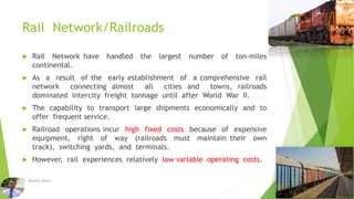 Rail Network/Railroads
 Rail Network have handled the largest number of ton-miles
continental.
 As a result of the early establishment of a comprehensive rail
network connecting almost all cities and towns, railroads
dominated intercity freight tonnage until after World War II.
 The capability to transport large shipments economically and to
offer frequent service.
 Railroad operations incur high fixed costs because of expensive
equipment, right of way (railroads must maintain their own
track), switching yards, and terminals.
 However, rail experiences relatively low variable operating costs.
Dr. Amitabh Mishra
 