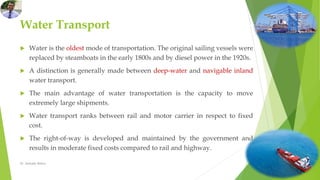 Water Transport
 Water is the oldest mode of transportation. The original sailing vessels were
replaced by steamboats in the early 1800s and by diesel power in the 1920s.
 A distinction is generally made between deep-water and navigable inland
water transport.
 The main advantage of water transportation is the capacity to move
extremely large shipments.
 Water transport ranks between rail and motor carrier in respect to fixed
cost.
 The right-of-way is developed and maintained by the government and
results in moderate fixed costs compared to rail and highway.
Dr. Amitabh Mishra
 