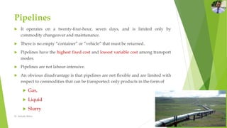 Pipelines
 It operates on a twenty-four-hour, seven days, and is limited only by
commodity changeover and maintenance.
 There is no empty “container” or “vehicle” that must be returned.
 Pipelines have the highest fixed cost and lowest variable cost among transport
modes.
 Pipelines are not labour-intensive.
 An obvious disadvantage is that pipelines are not flexible and are limited with
respect to commodities that can be transported: only products in the form of
 Gas,
 Liquid
 Slurry
Dr. Amitabh Mishra
 