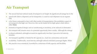 Air Transport
 The newest but least utilized mode of transport is air freight. Its significant advantage lies in the
 speed with which a shipment can be transported. A coast-to-coast shipment via air requires
only
 a few hours contrasted to days with other modes of transportation. One prohibitive aspect of
air transport is the high cost. However, this can be traded off for high speed, which allows
other Notes
 elements of logistical design, such as warehousing or inventory, to be reduced or eliminated.
 Air transport still remains more of a potential opportunity than a reality. Although the mileage
 is almost unlimited, airfreight accounts for significantly less than 1 percent of all intercity
tonmiles.
 Air transport capability is limited by lift capacity (i.e., load size constraints) and aircraft
 availability. Traditionally, most intercity airfreight utilized scheduled passenger flights. While
 this practice was economical, it resulted in a reduction of both capacity and flexibility.
Dr. Amitabh Mishra
 
