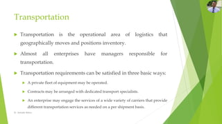 Transportation
 Transportation is the operational area of logistics that
geographically moves and positions inventory.
 Almost all enterprises have managers responsible for
transportation.
 Transportation requirements can be satisfied in three basic ways:
 A private fleet of equipment may be operated.
 Contracts may be arranged with dedicated transport specialists.
 An enterprise may engage the services of a wide variety of carriers that provide
different transportation services as needed on a per shipment basis.
Dr. Amitabh Mishra
 