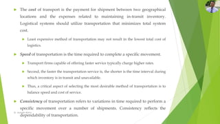  The cost of transport is the payment for shipment between two geographical
locations and the expenses related to maintaining in-transit inventory.
Logistical systems should utilize transportation that minimizes total system
cost.
 Least expensive method of transportation may not result in the lowest total cost of
logistics.
 Speed of transportation is the time required to complete a specific movement.
 Transport firms capable of offering faster service typically charge higher rates.
 Second, the faster the transportation service is, the shorter is the time interval during
which inventory is in transit and unavailable.
 Thus, a critical aspect of selecting the most desirable method of transportation is to
balance speed and cost of service.
 Consistency of transportation refers to variations in time required to perform a
specific movement over a number of shipments. Consistency reflects the
dependability of transportation.
Dr. Amitabh Mishra
 
