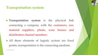 Transportation system
 Transportation system is the physical link
connecting a company with the customers, raw
material suppliers, plants, ware houses and
distribution channel members.
 All these elements of logistic system are fixed
points, transportation is the connecting medium.
Dr. Amitabh Mishra
 