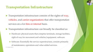 Transportation Infrastructure
 Transportation infrastructure consists of the rights-of-way,
vehicles, and carrier organizations that offer transportation
services on a for-hire or internal basis.
 Transportation infrastructure can broadly be classified as:
 Hardware: physical assets that comprise terminals, storage facilities,
right of way for movement and vehicles/equipment. software.
 Software: Essentially the service superstructure, consists primarily
of maintenance, operations and value added services.
Dr. Amitabh Mishra
 