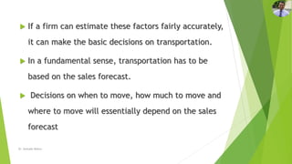 If a firm can estimate these factors fairly accurately,
it can make the basic decisions on transportation.
 In a fundamental sense, transportation has to be
based on the sales forecast.
 Decisions on when to move, how much to move and
where to move will essentially depend on the sales
forecast
Dr. Amitabh Mishra
 