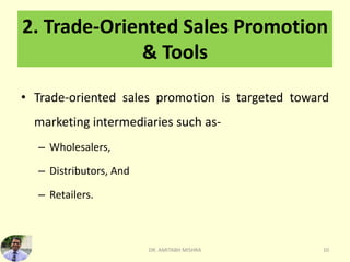 2. Trade-Oriented Sales Promotion
& Tools
• Trade-oriented sales promotion is targeted toward
marketing intermediaries such as-
– Wholesalers,
– Distributors, And
– Retailers.
DR. AMITABH MISHRA 10
 