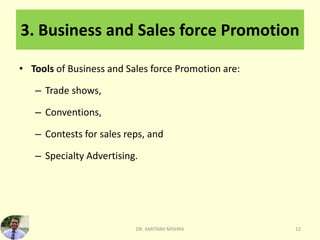 3. Business and Sales force Promotion
• Tools of Business and Sales force Promotion are:
– Trade shows,
– Conventions,
– Contests for sales reps, and
– Specialty Advertising.
DR. AMITABH MISHRA 12
 
