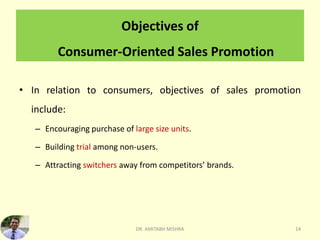Objectives of
Consumer-Oriented Sales Promotion
• In relation to consumers, objectives of sales promotion
include:
– Encouraging purchase of large size units.
– Building trial among non-users.
– Attracting switchers away from competitors’ brands.
DR. AMITABH MISHRA 14
 