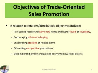 Objectives of Trade-Oriented
Sales Promotion
• In relation to retailers/distributers, objectives include:
– Persuading retailers to carry new items and higher levels of inventory,
– Encouraging off-season buying
– Encouraging stocking of related items
– Off-setting competitive promotions
– Building brand loyalty and gaining entry into new retail outlets
DR. AMITABH MISHRA 15
 