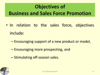 Objectives of
Business and Sales Force Promotion
• In relation to the sales force, objectives
include:
– Encouraging support of a new product or model,
– Encouraging more prospecting, and
– Stimulating off-season sales.
DR. AMITABH MISHRA 16
 