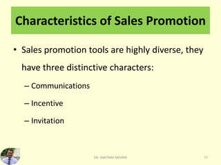 Characteristics of Sales Promotion
• Sales promotion tools are highly diverse, they
have three distinctive characters:
– Communications
– Incentive
– Invitation
DR. AMITABH MISHRA 17
 