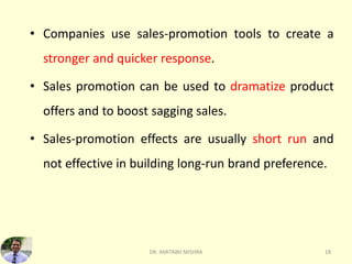 • Companies use sales-promotion tools to create a
stronger and quicker response.
• Sales promotion can be used to dramatize product
offers and to boost sagging sales.
• Sales-promotion effects are usually short run and
not effective in building long-run brand preference.
DR. AMITABH MISHRA 18
 