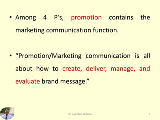 • Among 4 P’s, promotion contains the
marketing communication function.
• “Promotion/Marketing communication is all
about how to create, deliver, manage, and
evaluate brand message.”
2
DR. AMITABH MISHRA
 