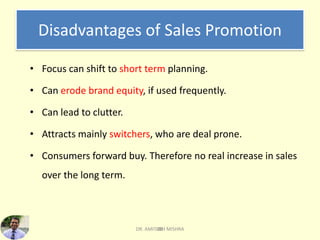 20
Disadvantages of Sales Promotion
• Focus can shift to short term planning.
• Can erode brand equity, if used frequently.
• Can lead to clutter.
• Attracts mainly switchers, who are deal prone.
• Consumers forward buy. Therefore no real increase in sales
over the long term.
DR. AMITABH MISHRA
 