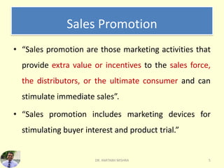 Sales Promotion
• “Sales promotion are those marketing activities that
provide extra value or incentives to the sales force,
the distributors, or the ultimate consumer and can
stimulate immediate sales”.
• “Sales promotion includes marketing devices for
stimulating buyer interest and product trial.”
DR. AMITABH MISHRA 5
 