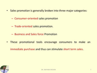 • Sales promotion is generally broken into three major categories:
– Consumer-oriented sales promotion
– Trade-oriented sales promotion.
– Business and Sales force Promotion
• These promotional tools encourage consumers to make an
immediate purchase and thus can stimulate short term sales.
DR. AMITABH MISHRA 7
 