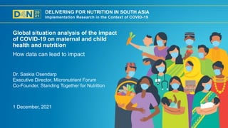DELIVERING FOR NUTRITION IN SOUTH ASIA
Implementation Research in the Context of COVID-19
1 December, 2021
Dr. Saskia Osendarp
Executive Director, Micronutrient Forum
Co-Founder, Standing Together for Nutrition
How data can lead to impact
Global situation analysis of the impact
of COVID-19 on maternal and child
health and nutrition
 
