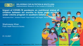 DELIVERING FOR NUTRITION IN SOUTH ASIA
Implementation Research in the Context of COVID-19
Shahnawaz Khan
Public Health Resource Society
Impact of COVID-19 pandemic on nutritional status of
children between six months to three years enrolled
under crèche program in southern Odisha
Shahnawaz Khan1, Vandana Prasad2, Rupa Prasad3, Aditi Hegde4, Rishita Chandra5
1 Senior Programme Coordinator, PHRS, 2 Technical Advisor, PHRS, 3 Executive Director, PHRS, 4Senior Programme Coordinator, PHRS, 5 Programme Coordinator, PHRS
01.12.2021
 
