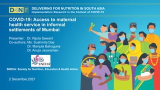 DELIVERING FOR NUTRITION IN SOUTH ASIA
Implementation Research in the Context of COVID-19
2 December,2021
Presenter: Dr. Rijuta Sawant
Co-authors: Ms. Sushmita Das
Dr. Manjula Bahuguna
Dr. Anuja Jayaraman
COVID-19: Access to maternal
health service in informal
settlements of Mumbai
SNEHA: Society for Nutrition, Education & Health Action
 
