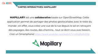 CARTES INTERACTIVES: MAPILLARY
MAPILLARY est une collaborative basée sur OpenStreetMap. Cette
application permet de partager des photos géolocalisées avec le reste du
monde ; en effet, vous créez une vue de la rue depuis le sol en retraçant
des paysages, des routes, des chemins… tout ce dont vous avez besoin,
c’est un Smartphone! https://www.youtube.com/watch?v=yIUgBsHr2O4
 