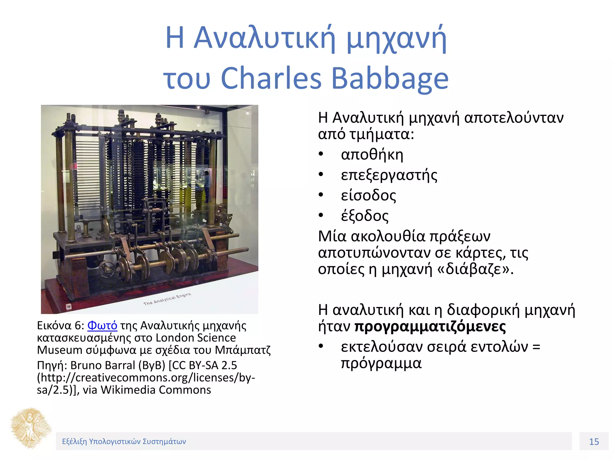 15
Εξέλιξη Υπολογιστικών Συστημάτων
Η Αναλυτική μηχανή
του Charles Babbage
Εικόνα 6: Φωτό της Αναλυτικής μηχανής
κατασκευασμένης στο London Science
Museum σύμφωνα με σχέδια του Μπάμπατζ
Πηγή: Bruno Barral (ByB) [CC BY-SA 2.5
(http://creativecommons.org/licenses/by-
sa/2.5)], via Wikimedia Commons
Η Αναλυτική μηχανή αποτελούνταν
από τμήματα:
• αποθήκη
• επεξεργαστής
• είσοδος
• έξοδος
Μία ακολουθία πράξεων
αποτυπώνονταν σε κάρτες, τις
οποίες η μηχανή «διάβαζε».
Η αναλυτική και η διαφορική μηχανή
ήταν προγραμματιζόμενες
• εκτελούσαν σειρά εντολών =
πρόγραμμα
 