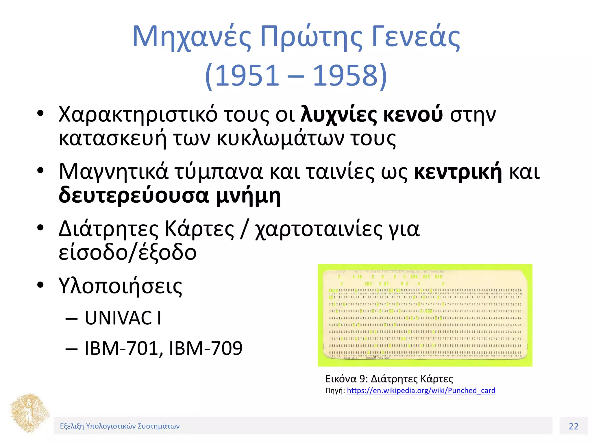 22
Εξέλιξη Υπολογιστικών Συστημάτων
Μηχανές Πρώτης Γενεάς
(1951 – 1958)
• Χαρακτηριστικό τους οι λυχνίες κενού στην
κατασκευή των κυκλωμάτων τους
• Μαγνητικά τύμπανα και ταινίες ως κεντρική και
δευτερεύουσα μνήμη
• Διάτρητες Κάρτες / χαρτοταινίες για
είσοδο/έξοδο
• Υλοποιήσεις
– UNIVAC I
– IBM-701, IBM-709
Εικόνα 9: Διάτρητες Κάρτες
Πηγή: https://en.wikipedia.org/wiki/Punched_card
Εξέλιξη Υπολογιστικών Συστημάτων
 