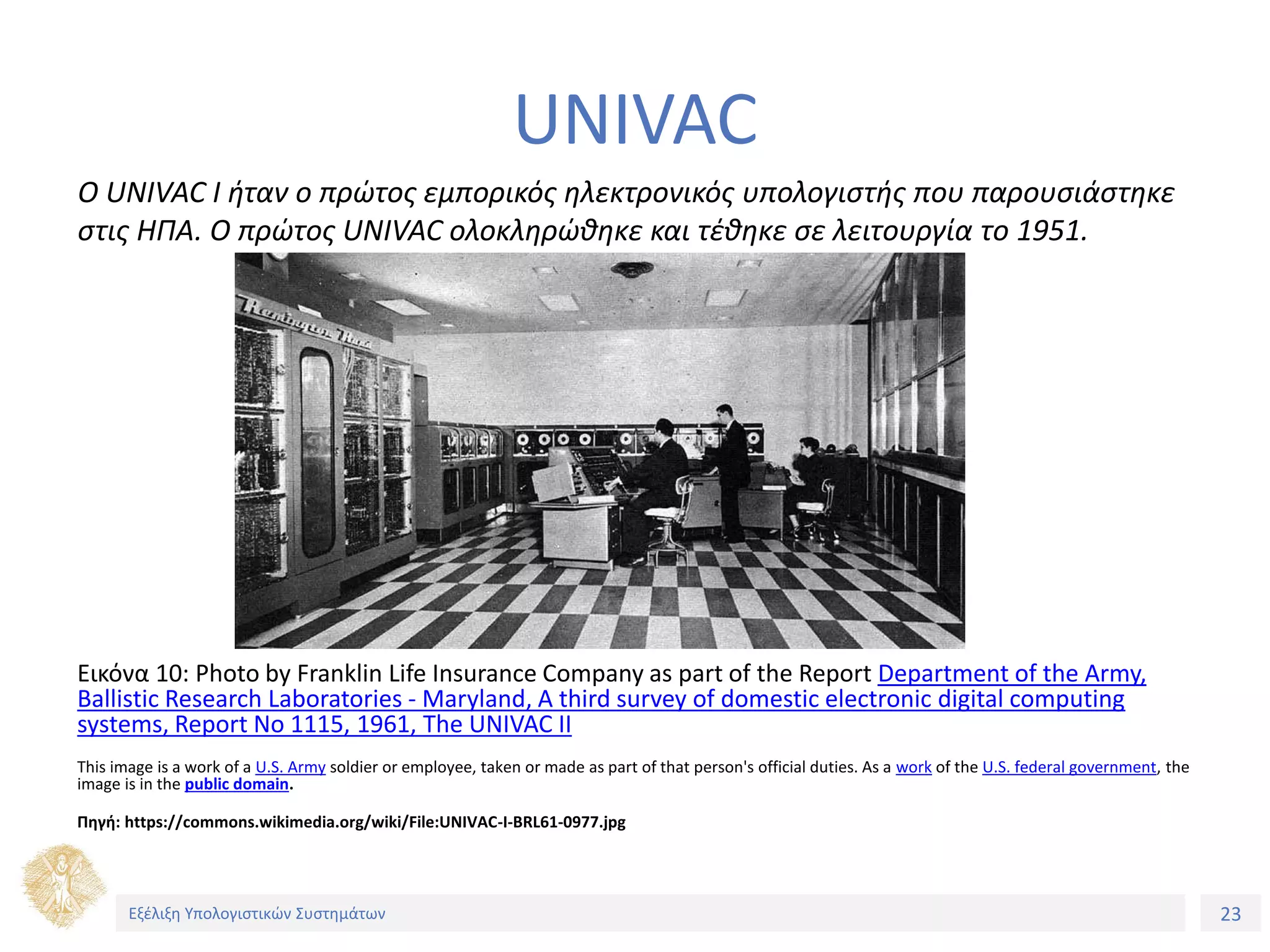 23
Εξέλιξη Υπολογιστικών Συστημάτων
UNIVAC
Εικόνα 10: Photo by Franklin Life Insurance Company as part of the Report Department of the Army,
Ballistic Research Laboratories - Maryland, A third survey of domestic electronic digital computing
systems, Report No 1115, 1961, The UNIVAC II
Τhis image is a work of a U.S. Army soldier or employee, taken or made as part of that person's official duties. As a work of the U.S. federal government, the
image is in the public domain.
Πηγή: https://commons.wikimedia.org/wiki/File:UNIVAC-I-BRL61-0977.jpg
O UNIVAC I ήταν ο πρώτος εμπορικός ηλεκτρονικός υπολογιστής που παρουσιάστηκε
στις ΗΠΑ. Ο πρώτος UNIVAC ολοκληρώθηκε και τέθηκε σε λειτουργία το 1951.
 