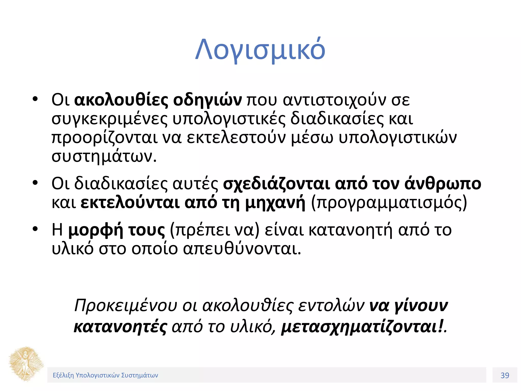 39
Εξέλιξη Υπολογιστικών Συστημάτων
Λογισμικό
• Οι ακολουθίες οδηγιών που αντιστοιχούν σε
συγκεκριμένες υπολογιστικές διαδικασίες και
προορίζονται να εκτελεστούν μέσω υπολογιστικών
συστημάτων.
• Οι διαδικασίες αυτές σχεδιάζονται από τον άνθρωπο
και εκτελούνται από τη μηχανή (προγραμματισμός)
• Η μορφή τους (πρέπει να) είναι κατανοητή από το
υλικό στο οποίο απευθύνονται.
Προκειμένου οι ακολουθίες εντολών να γίνουν
κατανοητές από το υλικό, μετασχηματίζονται!.
Εξέλιξη Υπολογιστικών Συστημάτων
 