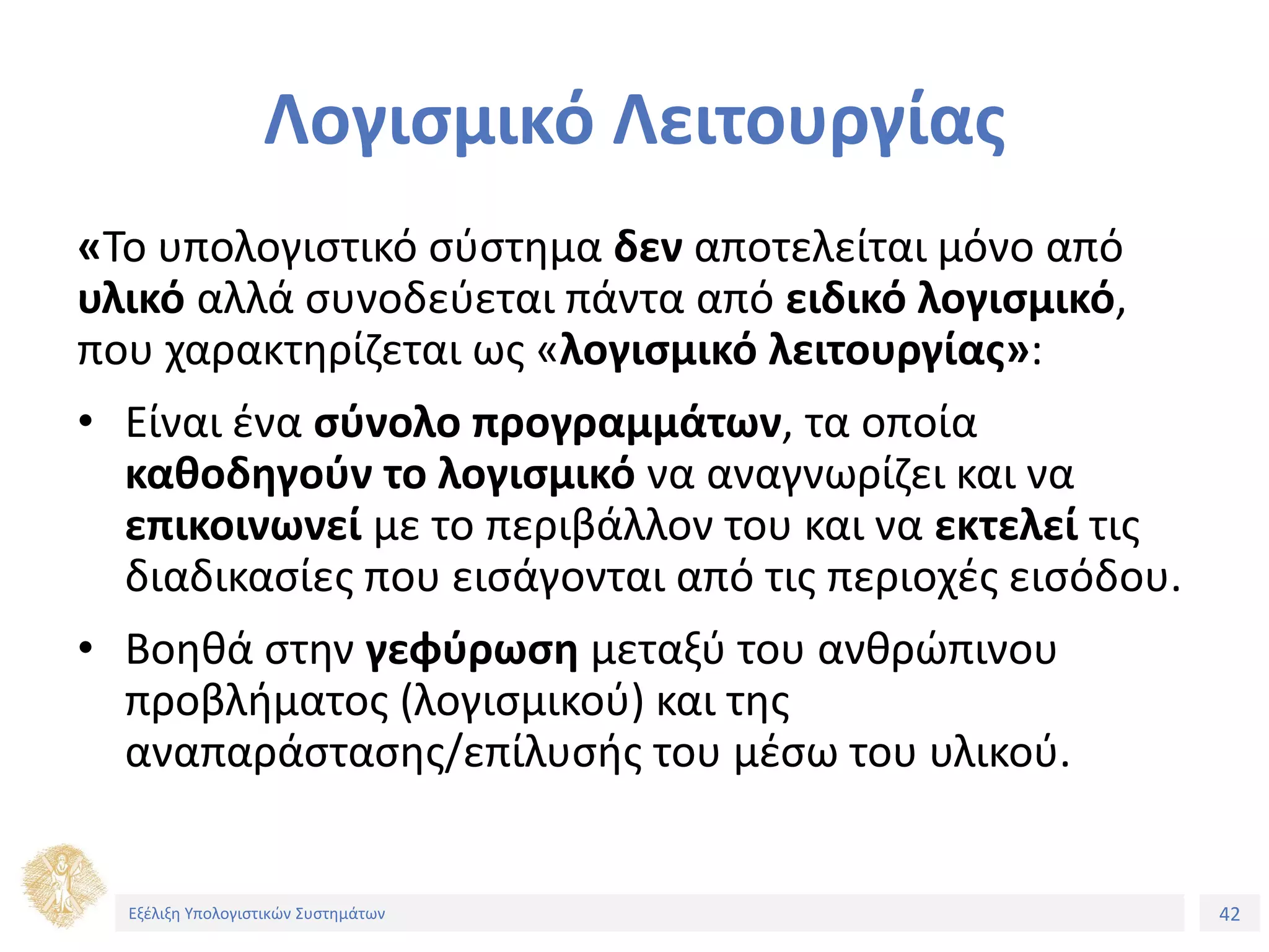 42
Εξέλιξη Υπολογιστικών Συστημάτων
Λογισμικό Λειτουργίας
«Το υπολογιστικό σύστημα δεν αποτελείται μόνο από
υλικό αλλά συνοδεύεται πάντα από ειδικό λογισμικό,
που χαρακτηρίζεται ως «λογισμικό λειτουργίας»:
• Είναι ένα σύνολο προγραμμάτων, τα οποία
καθοδηγούν το λογισμικό να αναγνωρίζει και να
επικοινωνεί με το περιβάλλον του και να εκτελεί τις
διαδικασίες που εισάγονται από τις περιοχές εισόδου.
• Βοηθά στην γεφύρωση μεταξύ του ανθρώπινου
προβλήματος (λογισμικού) και της
αναπαράστασης/επίλυσής του μέσω του υλικού.
Εξέλιξη Υπολογιστικών Συστημάτων
 