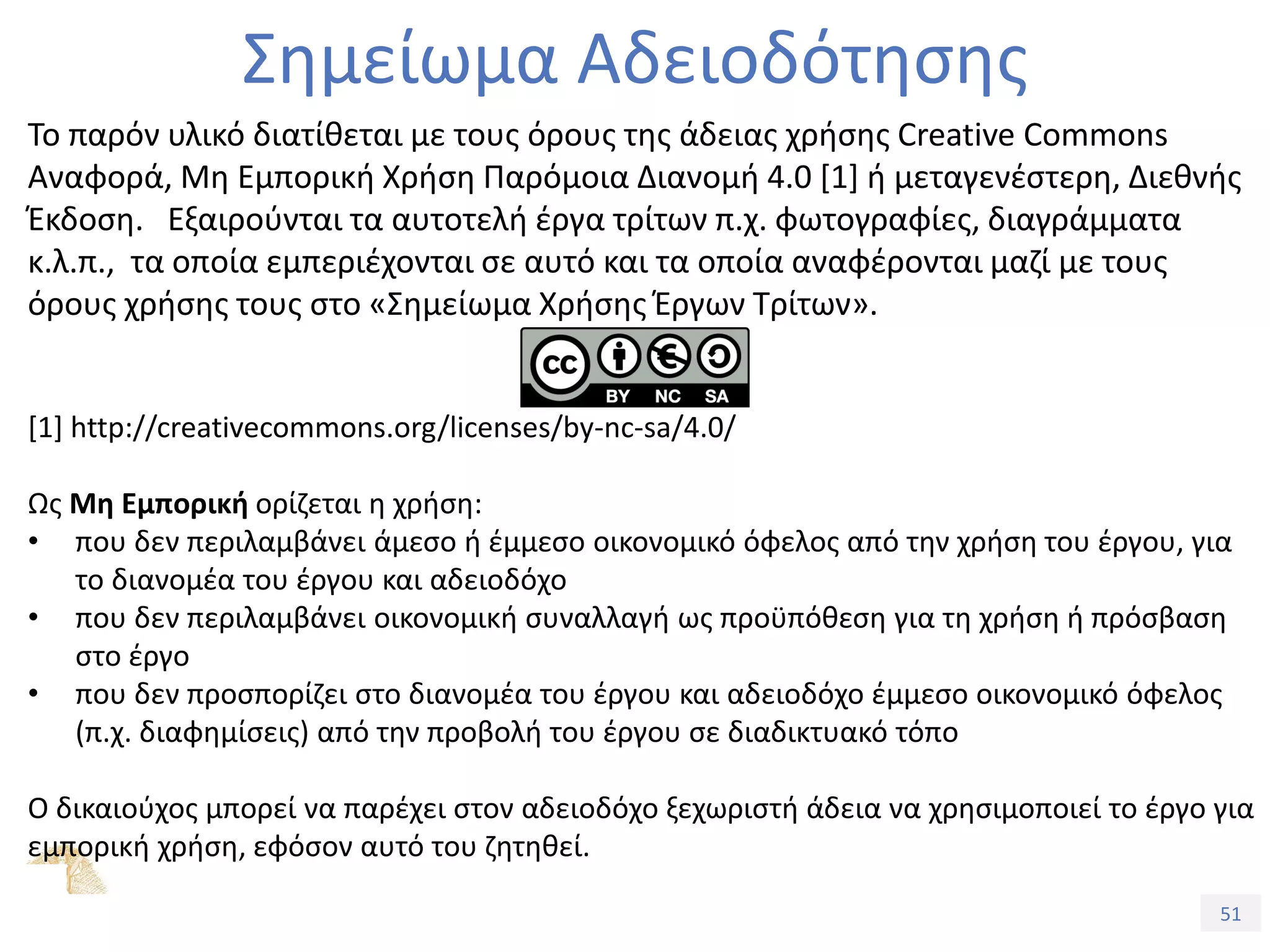 51
Εξέλιξη Υπολογιστικών Συστημάτων
Σημείωμα Αδειοδότησης
Το παρόν υλικό διατίθεται με τους όρους της άδειας χρήσης Creative Commons
Αναφορά, Μη Εμπορική Χρήση Παρόμοια Διανομή 4.0 [1] ή μεταγενέστερη, Διεθνής
Έκδοση. Εξαιρούνται τα αυτοτελή έργα τρίτων π.χ. φωτογραφίες, διαγράμματα
κ.λ.π., τα οποία εμπεριέχονται σε αυτό και τα οποία αναφέρονται μαζί με τους
όρους χρήσης τους στο «Σημείωμα Χρήσης Έργων Τρίτων».
[1] http://creativecommons.org/licenses/by-nc-sa/4.0/
Ως Μη Εμπορική ορίζεται η χρήση:
• που δεν περιλαμβάνει άμεσο ή έμμεσο οικονομικό όφελος από την χρήση του έργου, για
το διανομέα του έργου και αδειοδόχο
• που δεν περιλαμβάνει οικονομική συναλλαγή ως προϋπόθεση για τη χρήση ή πρόσβαση
στο έργο
• που δεν προσπορίζει στο διανομέα του έργου και αδειοδόχο έμμεσο οικονομικό όφελος
(π.χ. διαφημίσεις) από την προβολή του έργου σε διαδικτυακό τόπο
Ο δικαιούχος μπορεί να παρέχει στον αδειοδόχο ξεχωριστή άδεια να χρησιμοποιεί το έργο για
εμπορική χρήση, εφόσον αυτό του ζητηθεί.
 