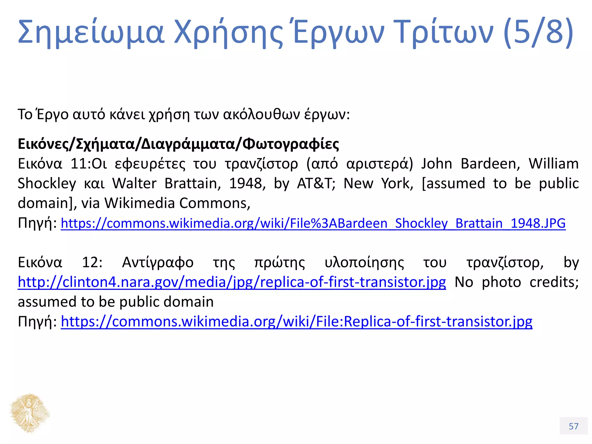 57
Εξέλιξη Υπολογιστικών Συστημάτων
Σημείωμα Χρήσης Έργων Τρίτων (5/8)
Το Έργο αυτό κάνει χρήση των ακόλουθων έργων:
Εικόνες/Σχήματα/Διαγράμματα/Φωτογραφίες
Εικόνα 11:Οι εφευρέτες του τρανζίστορ (από αριστερά) John Bardeen, William
Shockley και Walter Brattain, 1948, by AT&T; New York, [assumed to be public
domain], via Wikimedia Commons,
Πηγή: https://commons.wikimedia.org/wiki/File%3ABardeen_Shockley_Brattain_1948.JPG
Εικόνα 12: Αντίγραφο της πρώτης υλοποίησης του τρανζίστορ, by
http://clinton4.nara.gov/media/jpg/replica-of-first-transistor.jpg No photo credits;
assumed to be public domain
Πηγή: https://commons.wikimedia.org/wiki/File:Replica-of-first-transistor.jpg
 