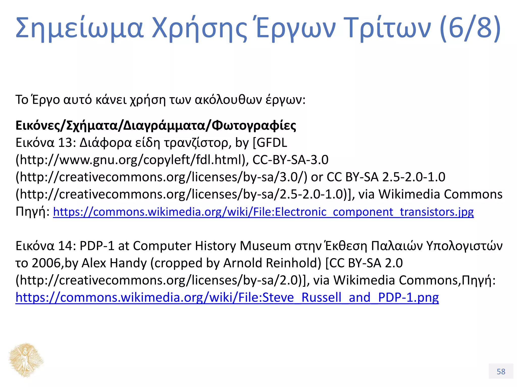 58
Εξέλιξη Υπολογιστικών Συστημάτων
Σημείωμα Χρήσης Έργων Τρίτων (6/8)
Το Έργο αυτό κάνει χρήση των ακόλουθων έργων:
Εικόνες/Σχήματα/Διαγράμματα/Φωτογραφίες
Εικόνα 13: Διάφορα είδη τρανζίστορ, by [GFDL
(http://www.gnu.org/copyleft/fdl.html), CC-BY-SA-3.0
(http://creativecommons.org/licenses/by-sa/3.0/) or CC BY-SA 2.5-2.0-1.0
(http://creativecommons.org/licenses/by-sa/2.5-2.0-1.0)], via Wikimedia Commons
Πηγή: https://commons.wikimedia.org/wiki/File:Electronic_component_transistors.jpg
Εικόνα 14: PDP-1 at Computer History Museum στην Έκθεση Παλαιών Υπολογιστών
το 2006,by Alex Handy (cropped by Arnold Reinhold) [CC BY-SA 2.0
(http://creativecommons.org/licenses/by-sa/2.0)], via Wikimedia Commons,Πηγή:
https://commons.wikimedia.org/wiki/File:Steve_Russell_and_PDP-1.png
 
