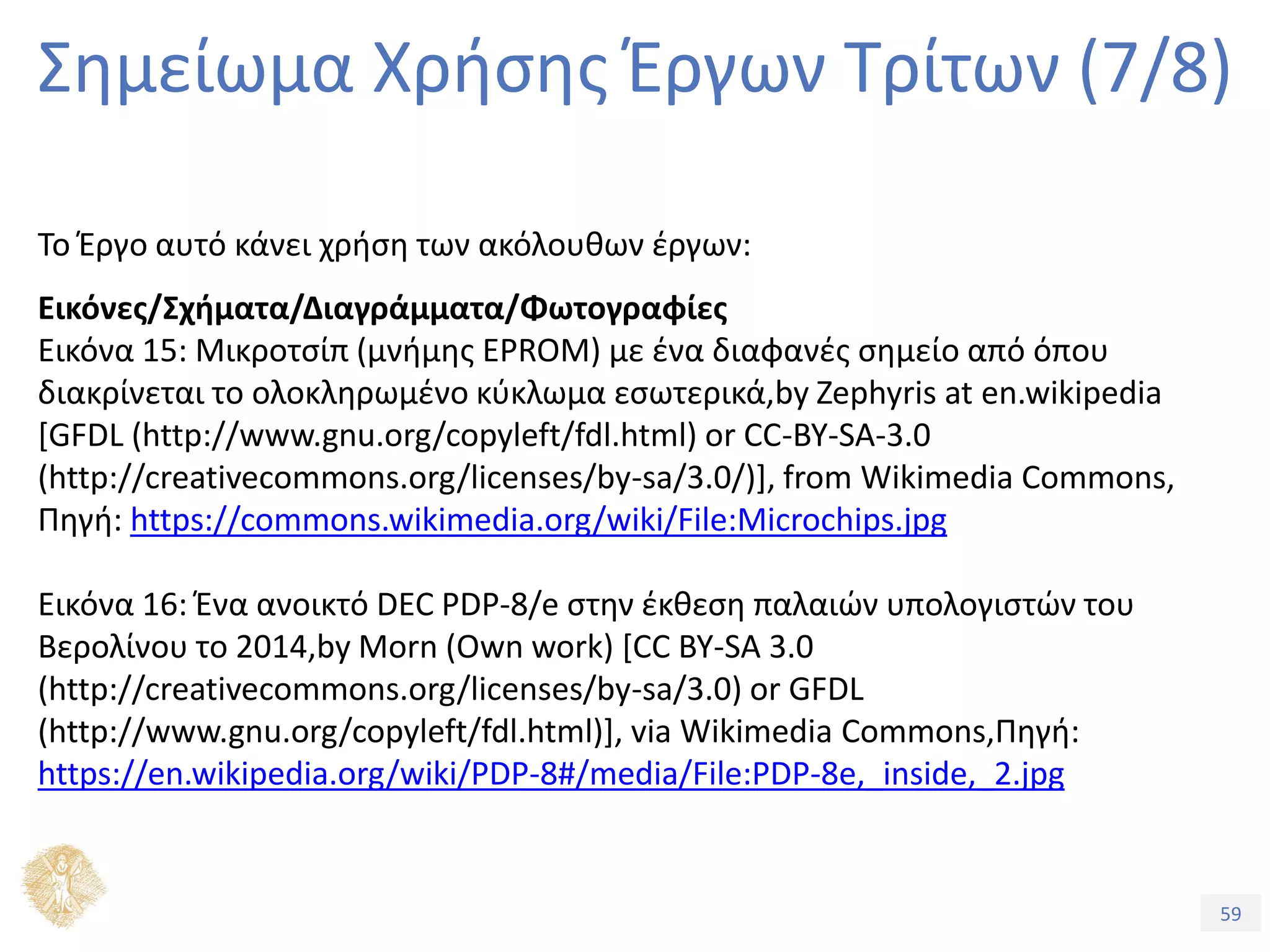 59
Εξέλιξη Υπολογιστικών Συστημάτων
Σημείωμα Χρήσης Έργων Τρίτων (7/8)
Το Έργο αυτό κάνει χρήση των ακόλουθων έργων:
Εικόνες/Σχήματα/Διαγράμματα/Φωτογραφίες
Εικόνα 15: Μικροτσίπ (μνήμης EPROM) με ένα διαφανές σημείο από όπου
διακρίνεται το ολοκληρωμένο κύκλωμα εσωτερικά,by Zephyris at en.wikipedia
[GFDL (http://www.gnu.org/copyleft/fdl.html) or CC-BY-SA-3.0
(http://creativecommons.org/licenses/by-sa/3.0/)], from Wikimedia Commons,
Πηγή: https://commons.wikimedia.org/wiki/File:Microchips.jpg
Εικόνα 16: Ένα ανοικτό DEC PDP-8/e στην έκθεση παλαιών υπολογιστών του
Βερολίνου το 2014,by Morn (Own work) [CC BY-SA 3.0
(http://creativecommons.org/licenses/by-sa/3.0) or GFDL
(http://www.gnu.org/copyleft/fdl.html)], via Wikimedia Commons,Πηγή:
https://en.wikipedia.org/wiki/PDP-8#/media/File:PDP-8e,_inside,_2.jpg
 