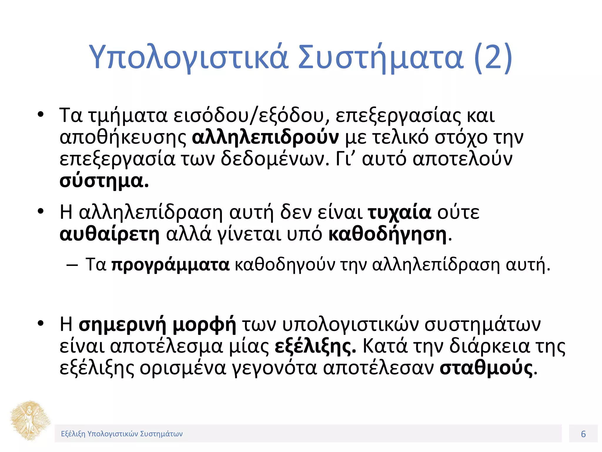 6
Εξέλιξη Υπολογιστικών Συστημάτων
Υπολογιστικά Συστήματα (2)
• Τα τμήματα εισόδου/εξόδου, επεξεργασίας και
αποθήκευσης αλληλεπιδρούν με τελικό στόχο την
επεξεργασία των δεδομένων. Γι’ αυτό αποτελούν
σύστημα.
• Η αλληλεπίδραση αυτή δεν είναι τυχαία ούτε
αυθαίρετη αλλά γίνεται υπό καθοδήγηση.
– Τα προγράμματα καθοδηγούν την αλληλεπίδραση αυτή.
• Η σημερινή μορφή των υπολογιστικών συστημάτων
είναι αποτέλεσμα μίας εξέλιξης. Κατά την διάρκεια της
εξέλιξης ορισμένα γεγονότα αποτέλεσαν σταθμούς.
Εξέλιξη Υπολογιστικών Συστημάτων
 