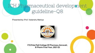 ICH Pharmaceutical development
guideline-Q8
Presented by:-Prof. Vedanshu Malviya
P.R.Pote Patil Collage Of Pharmacy Amravati,
B Pharm Final Year, 2021-22
 