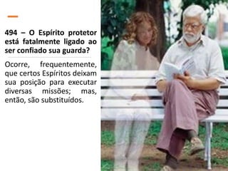 494 – O Espírito protetor
está fatalmente ligado ao
ser confiado sua guarda?
Ocorre, frequentemente,
que certos Espíritos deixam
sua posição para executar
diversas missões; mas,
então, são substituídos.
 