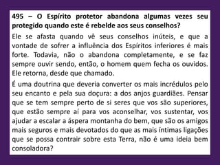 495 – O Espírito protetor abandona algumas vezes seu
protegido quando este é rebelde aos seus conselhos?
Ele se afasta quando vê seus conselhos inúteis, e que a
vontade de sofrer a influência dos Espíritos inferiores é mais
forte. Todavia, não o abandona completamente, e se faz
sempre ouvir sendo, então, o homem quem fecha os ouvidos.
Ele retorna, desde que chamado.
É uma doutrina que deveria converter os mais incrédulos pelo
seu encanto e pela sua doçura: a dos anjos guardiães. Pensar
que se tem sempre perto de si seres que vos são superiores,
que estão sempre aí para vos aconselhar, vos sustentar, vos
ajudar a escalar a áspera montanha do bem, que são os amigos
mais seguros e mais devotados do que as mais íntimas ligações
que se possa contrair sobre esta Terra, não é uma ideia bem
consoladora?
 