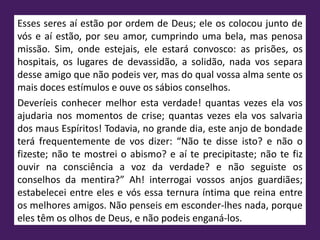 Esses seres aí estão por ordem de Deus; ele os colocou junto de
vós e aí estão, por seu amor, cumprindo uma bela, mas penosa
missão. Sim, onde estejais, ele estará convosco: as prisões, os
hospitais, os lugares de devassidão, a solidão, nada vos separa
desse amigo que não podeis ver, mas do qual vossa alma sente os
mais doces estímulos e ouve os sábios conselhos.
Deveríeis conhecer melhor esta verdade! quantas vezes ela vos
ajudaria nos momentos de crise; quantas vezes ela vos salvaria
dos maus Espíritos! Todavia, no grande dia, este anjo de bondade
terá frequentemente de vos dizer: “Não te disse isto? e não o
fizeste; não te mostrei o abismo? e aí te precipitaste; não te fiz
ouvir na consciência a voz da verdade? e não seguiste os
conselhos da mentira?” Ah! interrogai vossos anjos guardiães;
estabelecei entre eles e vós essa ternura íntima que reina entre
os melhores amigos. Não penseis em esconder-lhes nada, porque
eles têm os olhos de Deus, e não podeis enganá-los.
 
