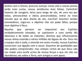 Sonhai com o futuro; procurai avançar nesta vida e vossas provas
serão mais curtas, vossas existências mais felizes. Caminhai!
homens de coragem; atirai para longe de vós, de uma vez por
todas, preconceitos e ideias preconcebidas; entrai na nova
estrada que se abre diante de vós; marchai! marchai! tendes
orientadores, segui-os: o objetivo não vos pode faltar, porque
esse objetivo é Deus.
Àqueles que pensem ser impossível aos Espíritos
verdadeiramente elevados, se sujeitarem a uma tarefa tão
laboriosa e de todos os instantes, diremos que influenciamos
vossas almas estando a vários milhões de léguas de vós. Para nós
o espaço não é nada, e vivendo em outro mundo, nossos Espíritos
conservam sua ligação com o vosso. Gozamos de qualidades que
não podeis compreender, mas estejais certos de que Deus não
nos impôs uma tarefa acima de nossas forças e que ele não vos
abandonou sós sobre a Terra, sem amigos e sem apoio.
 