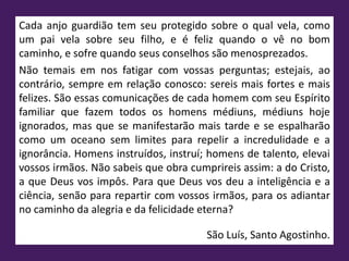 Cada anjo guardião tem seu protegido sobre o qual vela, como
um pai vela sobre seu filho, e é feliz quando o vê no bom
caminho, e sofre quando seus conselhos são menosprezados.
Não temais em nos fatigar com vossas perguntas; estejais, ao
contrário, sempre em relação conosco: sereis mais fortes e mais
felizes. São essas comunicações de cada homem com seu Espírito
familiar que fazem todos os homens médiuns, médiuns hoje
ignorados, mas que se manifestarão mais tarde e se espalharão
como um oceano sem limites para repelir a incredulidade e a
ignorância. Homens instruídos, instruí; homens de talento, elevai
vossos irmãos. Não sabeis que obra cumprireis assim: a do Cristo,
a que Deus vos impôs. Para que Deus vos deu a inteligência e a
ciência, senão para repartir com vossos irmãos, para os adiantar
no caminho da alegria e da felicidade eterna?
São Luís, Santo Agostinho.
 