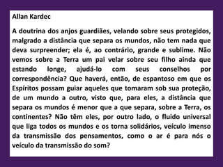 Allan Kardec
A doutrina dos anjos guardiães, velando sobre seus protegidos,
malgrado a distância que separa os mundos, não tem nada que
deva surpreender; ela é, ao contrário, grande e sublime. Não
vemos sobre a Terra um pai velar sobre seu filho ainda que
estando longe, ajudá-lo com seus conselhos por
correspondência? Que haverá, então, de espantoso em que os
Espíritos possam guiar aqueles que tomaram sob sua proteção,
de um mundo a outro, visto que, para eles, a distância que
separa os mundos é menor que a que separa, sobre a Terra, os
continentes? Não têm eles, por outro lado, o fluido universal
que liga todos os mundos e os torna solidários, veículo imenso
da transmissão dos pensamentos, como o ar é para nós o
veículo da transmissão do som?
 