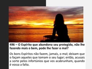 496 – O Espírito que abandona seu protegido, não lhe
fazendo mais o bem, pode lhe fazer o mal?
Os bons Espíritos não fazem, jamais, o mal; deixam que
o façam aqueles que tomam o seu lugar; então, acusais
a sorte pelos infortúnios que vos acabrunham, quando
é vossa a falta.
 