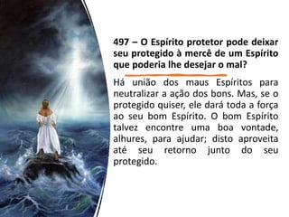 497 – O Espírito protetor pode deixar
seu protegido à mercê de um Espírito
que poderia lhe desejar o mal?
Há união dos maus Espíritos para
neutralizar a ação dos bons. Mas, se o
protegido quiser, ele dará toda a força
ao seu bom Espírito. O bom Espírito
talvez encontre uma boa vontade,
alhures, para ajudar; disto aproveita
até seu retorno junto do seu
protegido.
 