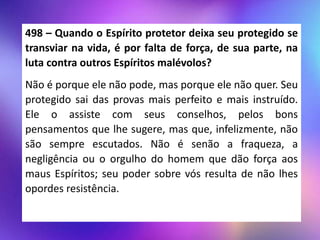 498 – Quando o Espírito protetor deixa seu protegido se
transviar na vida, é por falta de força, de sua parte, na
luta contra outros Espíritos malévolos?
Não é porque ele não pode, mas porque ele não quer. Seu
protegido sai das provas mais perfeito e mais instruído.
Ele o assiste com seus conselhos, pelos bons
pensamentos que lhe sugere, mas que, infelizmente, não
são sempre escutados. Não é senão a fraqueza, a
negligência ou o orgulho do homem que dão força aos
maus Espíritos; seu poder sobre vós resulta de não lhes
opordes resistência.
 