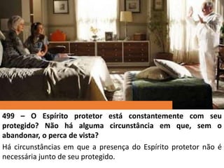 499 – O Espírito protetor está constantemente com seu
protegido? Não há alguma circunstância em que, sem o
abandonar, o perca de vista?
Há circunstâncias em que a presença do Espírito protetor não é
necessária junto de seu protegido.
 